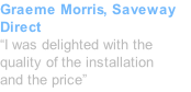 Graeme Morris, Saveway Direct “I was delighted with the quality of the installation and the price”
