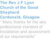 The Rev J F Lyon Church of the Good Shepherd Cardonald, Glasgow “ Many thanks for the very professional standard of Installation and assessment of our requirements”