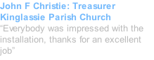 John F Christie: Treasurer Kinglassie Parish Church “Everybody was impressed with the installation, thanks for an excellent job”