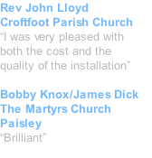Rev John Lloyd Croftfoot Parish Church “I was very pleased with  both the cost and the  quality of the installation”  Bobby Knox/James Dick The Martyrs Church Paisley “Brilliant”