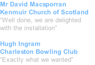 Mr David Macsporran Kenmuir Church of Scotland “Well done, we are delighted with the installation”  Hugh Ingram Charleston Bowling Club “Exactly what we wanted”