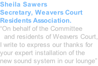Sheila Sawers Secretary, Weavers Court Residents Association. “On behalf of the Committee   and residents of Weavers Court, I write to express our thanks for your expert installation of the new sound system in our lounge”